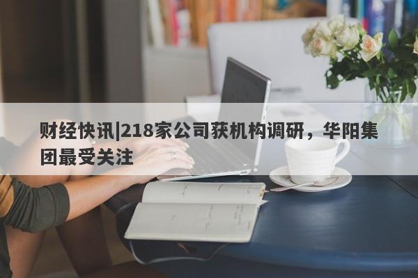 财经快讯|218家公司获机构调研，华阳集团最受关注-第1张图片-要懂汇圈网