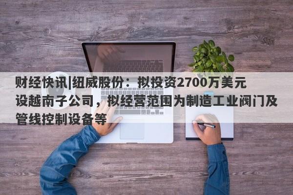 财经快讯|纽威股份：拟投资2700万美元设越南子公司，拟经营范围为制造工业阀门及管线控制设备等-第1张图片-要懂汇圈网