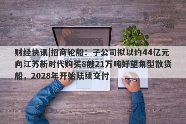 财经快讯|招商轮船：子公司拟以约44亿元向江苏新时代购买8艘21万吨好望角型散货船，2028年开始陆续交付-第1张图片-要懂汇圈网