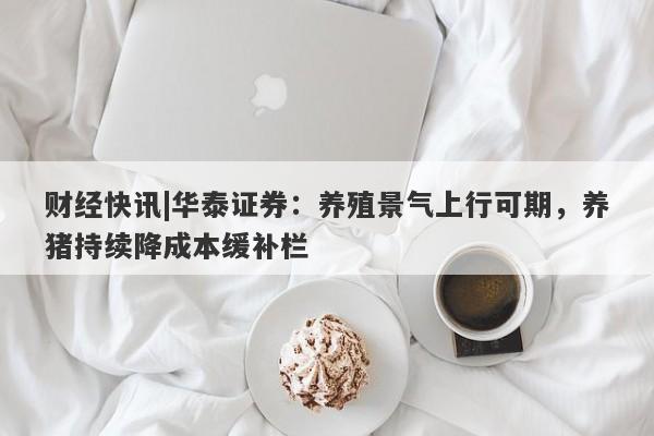 财经快讯|华泰证券：养殖景气上行可期，养猪持续降成本缓补栏-第1张图片-要懂汇圈网