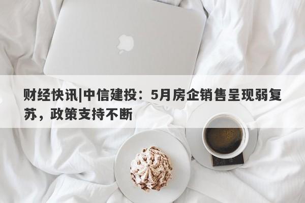 财经快讯|中信建投：5月房企销售呈现弱复苏，政策支持不断-第1张图片-要懂汇圈网