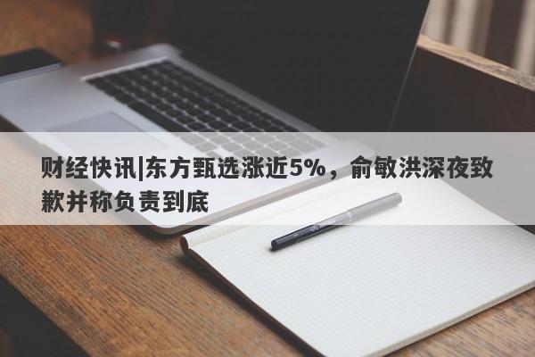 财经快讯|东方甄选涨近5%，俞敏洪深夜致歉并称负责到底-第1张图片-要懂汇圈网