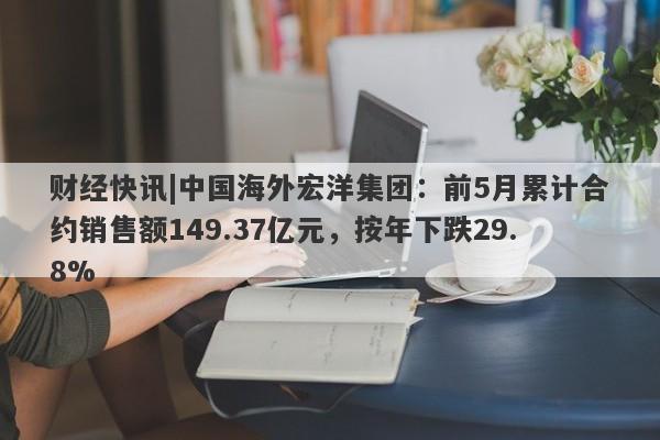 财经快讯|中国海外宏洋集团：前5月累计合约销售额149.37亿元，按年下跌29.8%-第1张图片-要懂汇圈网