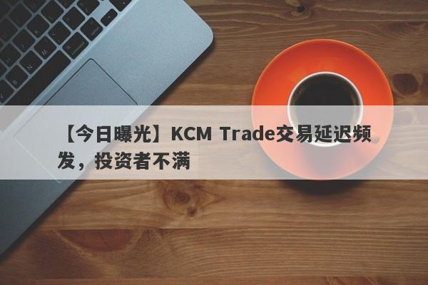 【今日曝光】KCM Trade交易延迟频发，投资者不满-第1张图片-要懂汇圈网