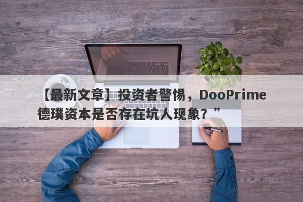 【最新文章】投资者警惕，DooPrime德璞资本是否存在坑人现象？”-第1张图片-要懂汇圈网