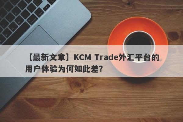 【最新文章】KCM Trade外汇平台的用户体验为何如此差？-第1张图片-要懂汇圈网