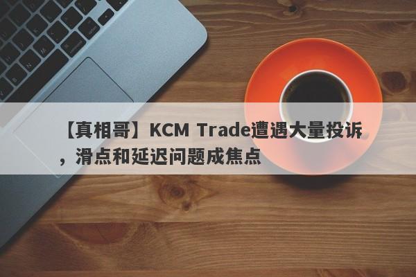 【真相哥】KCM Trade遭遇大量投诉，滑点和延迟问题成焦点-第1张图片-要懂汇圈网