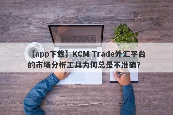 【app下载】KCM Trade外汇平台的市场分析工具为何总是不准确？-第1张图片-要懂汇圈网