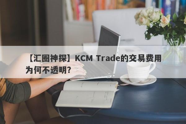 【汇圈神探】KCM Trade的交易费用为何不透明？-第1张图片-要懂汇圈网