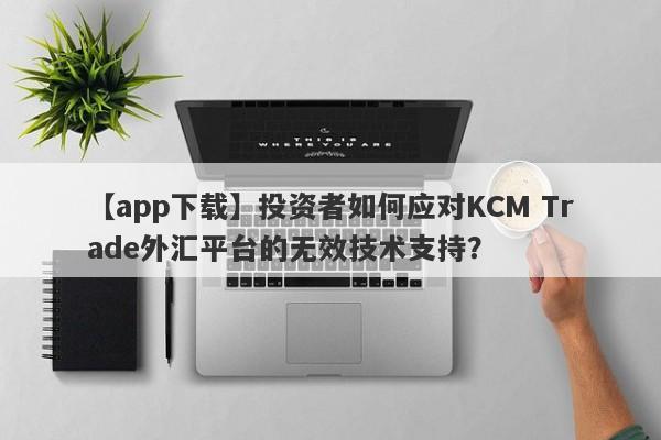 【app下载】投资者如何应对KCM Trade外汇平台的无效技术支持？-第1张图片-要懂汇圈网