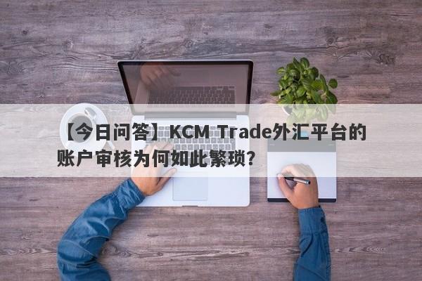 【今日问答】KCM Trade外汇平台的账户审核为何如此繁琐？-第1张图片-要懂汇圈网