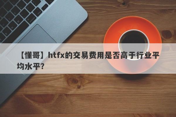 【懂哥】htfx的交易费用是否高于行业平均水平？-第1张图片-要懂汇圈网