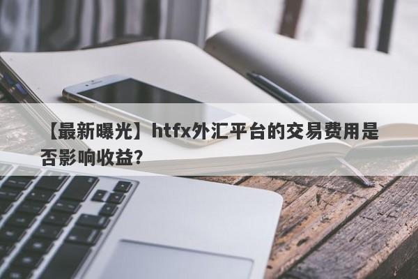 【最新曝光】htfx外汇平台的交易费用是否影响收益？-第1张图片-要懂汇圈网