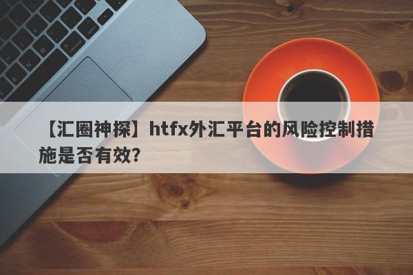 【汇圈神探】htfx外汇平台的风险控制措施是否有效？-第1张图片-要懂汇圈网