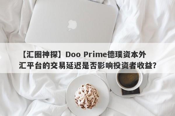 【汇圈神探】Doo Prime德璞资本外汇平台的交易延迟是否影响投资者收益？-第1张图片-要懂汇圈网