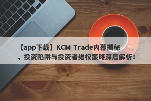 【app下载】KCM Trade内幕揭秘，投资陷阱与投资者维权策略深度解析！-第1张图片-要懂汇圈网