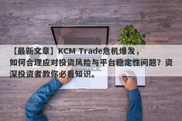 【最新文章】KCM Trade危机爆发，如何合理应对投资风险与平台稳定性问题？资深投资者教你必看知识。-第1张图片-要懂汇圈网