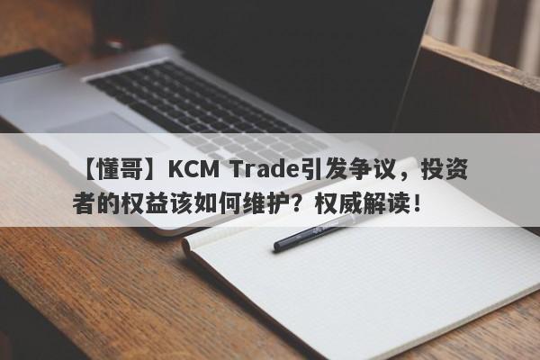 【懂哥】KCM Trade引发争议，投资者的权益该如何维护？权威解读！-第1张图片-要懂汇圈网