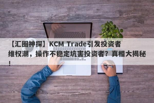 【汇圈神探】KCM Trade引发投资者维权潮，操作不稳定坑害投资者？真相大揭秘！-第1张图片-要懂汇圈网