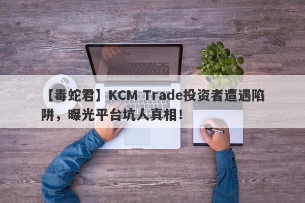 【毒蛇君】KCM Trade投资者遭遇陷阱，曝光平台坑人真相！-第1张图片-要懂汇圈网