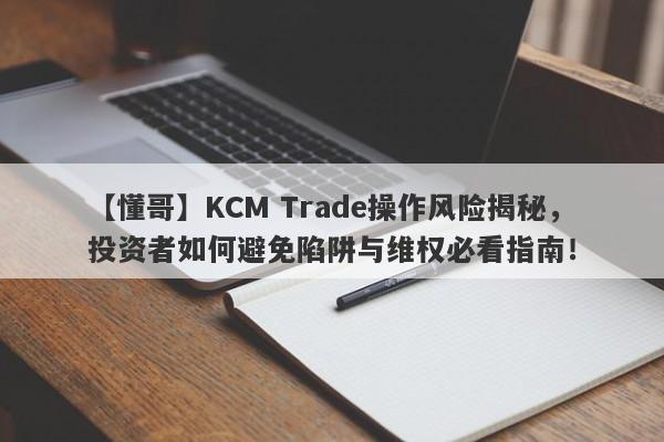 【懂哥】KCM Trade操作风险揭秘，投资者如何避免陷阱与维权必看指南！-第1张图片-要懂汇圈网