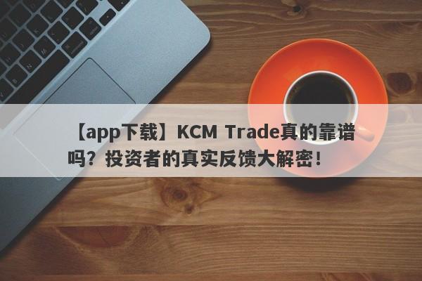 【app下载】KCM Trade真的靠谱吗？投资者的真实反馈大解密！-第1张图片-要懂汇圈网