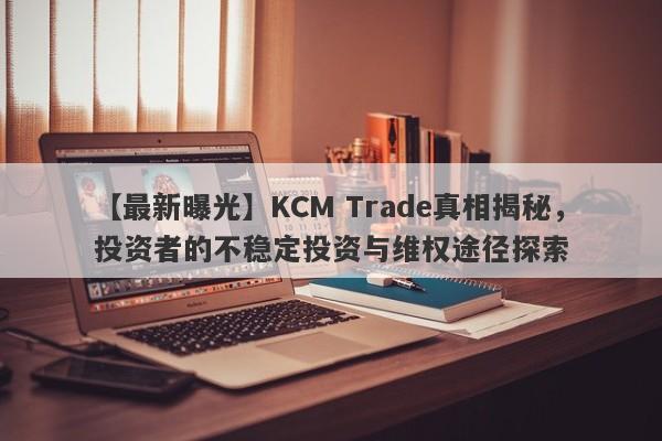 【最新曝光】KCM Trade真相揭秘，投资者的不稳定投资与维权途径探索-第1张图片-要懂汇圈网