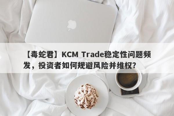 【毒蛇君】KCM Trade稳定性问题频发，投资者如何规避风险并维权？-第1张图片-要懂汇圈网