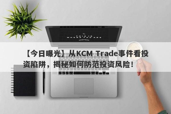 【今日曝光】从KCM Trade事件看投资陷阱，揭秘如何防范投资风险！-第1张图片-要懂汇圈网