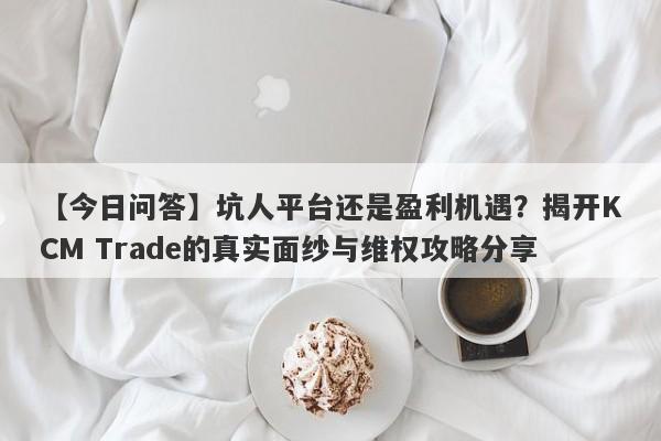 【今日问答】坑人平台还是盈利机遇？揭开KCM Trade的真实面纱与维权攻略分享-第1张图片-要懂汇圈网