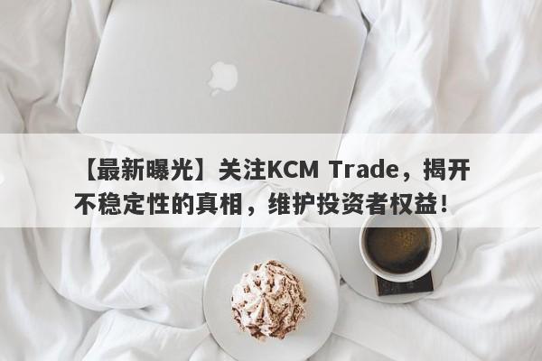 【最新曝光】关注KCM Trade，揭开不稳定性的真相，维护投资者权益！-第1张图片-要懂汇圈网