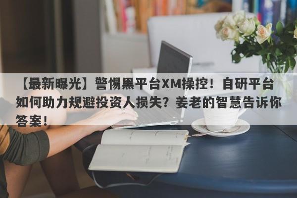 【最新曝光】警惕黑平台XM操控！自研平台如何助力规避投资人损失？姜老的智慧告诉你答案！-第1张图片-要懂汇圈网