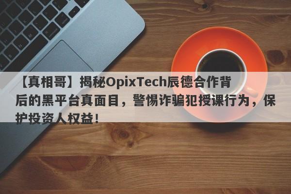 【真相哥】揭秘OpixTech辰德合作背后的黑平台真面目，警惕诈骗犯授课行为，保护投资人权益！-第1张图片-要懂汇圈网