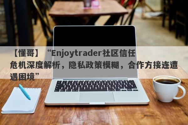 【懂哥】“Enjoytrader社区信任危机深度解析，隐私政策模糊，合作方接连遭遇困境”-第1张图片-要懂汇圈网