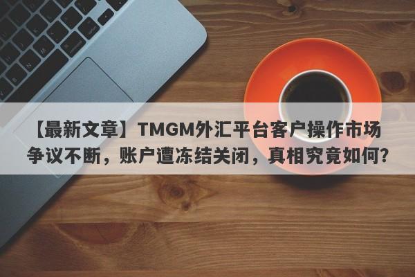 【最新文章】TMGM外汇平台客户操作市场争议不断，账户遭冻结关闭，真相究竟如何？-第1张图片-要懂汇圈网