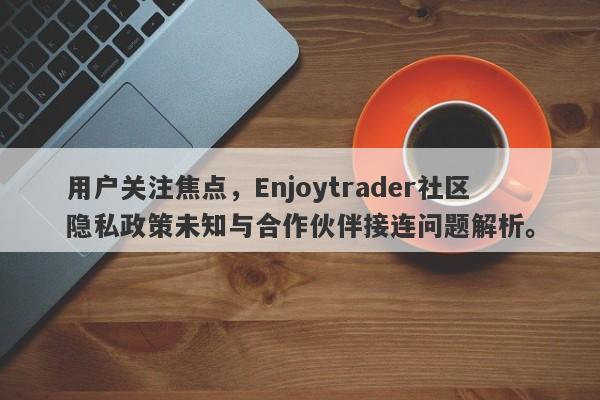 用户关注焦点，Enjoytrader社区隐私政策未知与合作伙伴接连问题解析。-第1张图片-要懂汇圈网