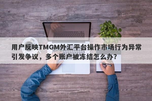 用户反映TMGM外汇平台操作市场行为异常引发争议，多个账户被冻结怎么办？-第1张图片-要懂汇圈网