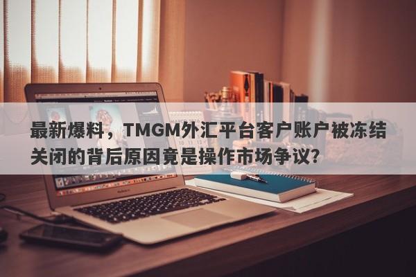 最新爆料，TMGM外汇平台客户账户被冻结关闭的背后原因竟是操作市场争议？-第1张图片-要懂汇圈网