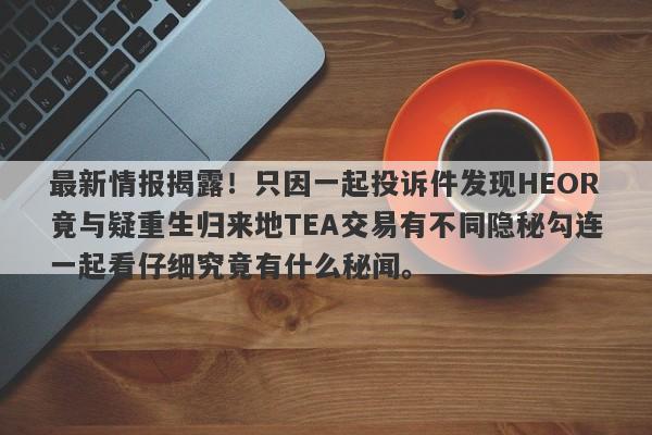 最新情报揭露！只因一起投诉件发现HEOR竟与疑重生归来地TEA交易有不同隐秘勾连一起看仔细究竟有什么秘闻。-第1张图片-要懂汇圈网