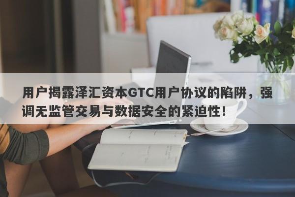 用户揭露泽汇资本GTC用户协议的陷阱，强调无监管交易与数据安全的紧迫性！-第1张图片-要懂汇圈网