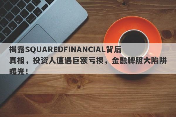 揭露SQUAREDFINANCIAL背后真相，投资人遭遇巨额亏损，金融牌照大陷阱曝光！-第1张图片-要懂汇圈网