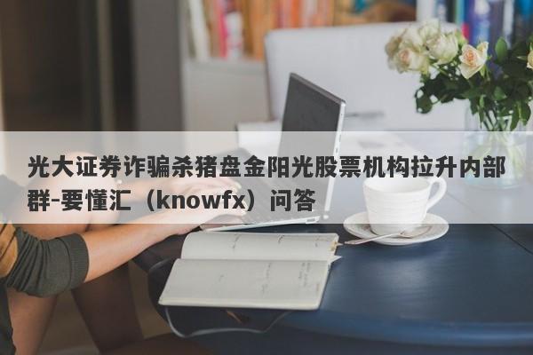 光大证券诈骗杀猪盘金阳光股票机构拉升内部群-要懂汇（knowfx）问答-第1张图片-要懂汇圈网