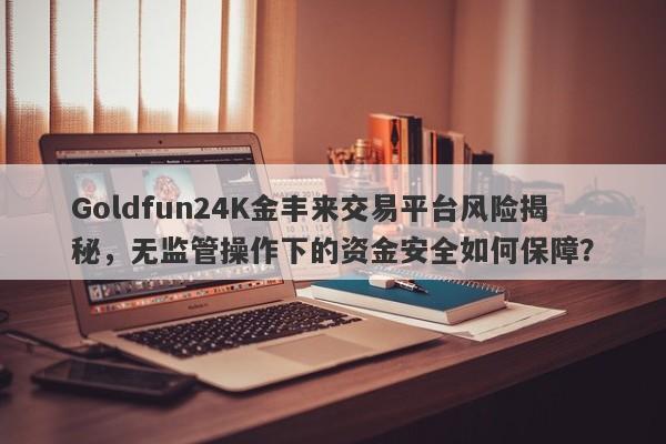 Goldfun24K金丰来交易平台风险揭秘，无监管操作下的资金安全如何保障？-第1张图片-要懂汇圈网