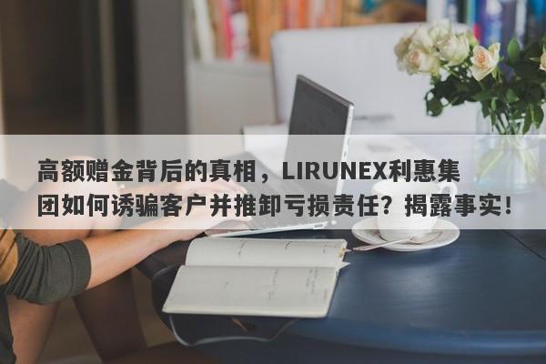 高额赠金背后的真相，LIRUNEX利惠集团如何诱骗客户并推卸亏损责任？揭露事实！-第1张图片-要懂汇圈网