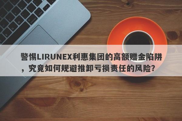 警惕LIRUNEX利惠集团的高额赠金陷阱，究竟如何规避推卸亏损责任的风险？-第1张图片-要懂汇圈网