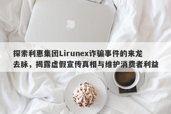 探索利惠集团Lirunex诈骗事件的来龙去脉，揭露虚假宣传真相与维护消费者利益-第1张图片-要懂汇圈网