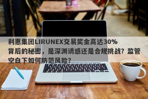 利惠集团LIRUNEX交易奖金高达30%背后的秘密，是深渊诱惑还是合规挑战？监管空白下如何防范风险？-第1张图片-要懂汇圈网