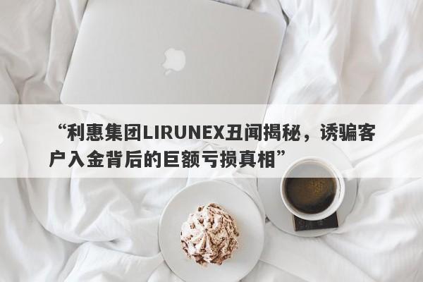 “利惠集团LIRUNEX丑闻揭秘，诱骗客户入金背后的巨额亏损真相”-第1张图片-要懂汇圈网