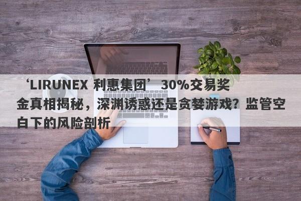 ‘LIRUNEX 利惠集团’30%交易奖金真相揭秘，深渊诱惑还是贪婪游戏？监管空白下的风险剖析-第1张图片-要懂汇圈网