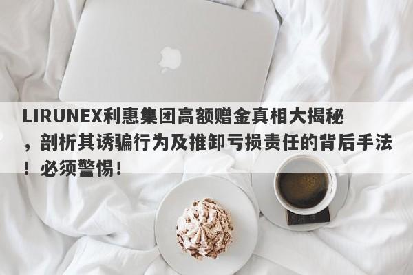 LIRUNEX利惠集团高额赠金真相大揭秘，剖析其诱骗行为及推卸亏损责任的背后手法！必须警惕！-第1张图片-要懂汇圈网